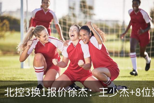 北控3换1报价徐杰：王少杰+8位数培养费+潜力新秀，承诺多年D类顶薪续约