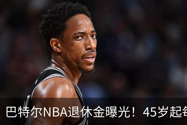 巴特尔NBA退休金曝光！45岁起每月领钱，62岁后数字惊人真羡慕
